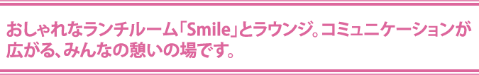 おしゃれなランチルーム「Smile」とラウンジ。コミュニケーションが
広がる、みんなの憩いの場です。