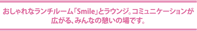 おしゃれなランチルーム「Smile」とラウンジ。コミュニケーションが
広がる、みんなの憩いの場です。