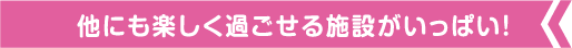 他にも楽しく過ごせる施設がいっぱい!
